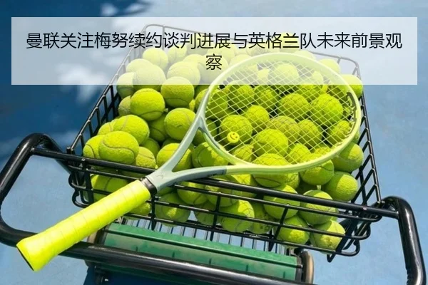 曼联关注梅努续约谈判进展与英格兰队未来前景观察