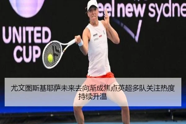 尤文图斯基耶萨未来去向渐成焦点英超多队关注热度持续升温