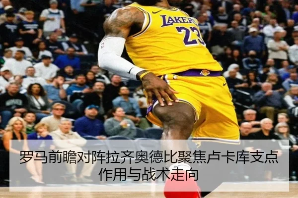 罗马前瞻对阵拉齐奥德比聚焦卢卡库支点作用与战术走向