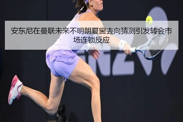 安东尼在曼联未来不明朗夏窗去向猜测引发转会市场连锁反应