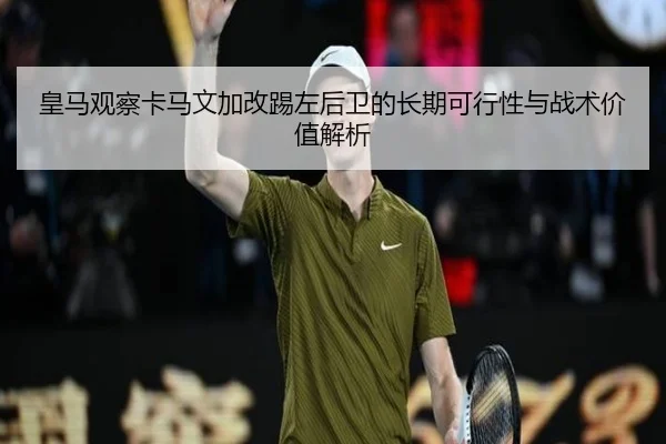 皇马观察卡马文加改踢左后卫的长期可行性与战术价值解析