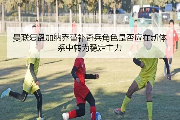曼联复盘加纳乔替补奇兵角色是否应在新体系中转为稳定主力（kaiyun）